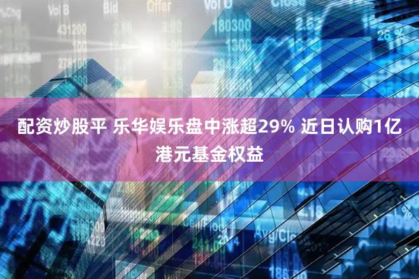 配资炒股平 乐华娱乐盘中涨超29% 近日认购1亿港元基金权益