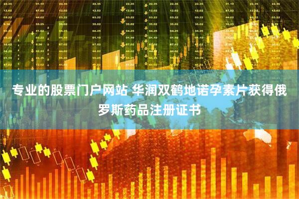 专业的股票门户网站 华润双鹤地诺孕素片获得俄罗斯药品注册证书