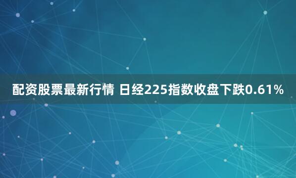配资股票最新行情 日经225指数收盘下跌0.61%
