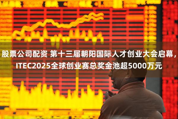 股票公司配资 第十三届朝阳国际人才创业大会启幕，ITEC2025全球创业赛总奖金池超5000万元