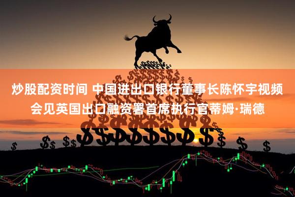 炒股配资时间 中国进出口银行董事长陈怀宇视频会见英国出口融资署首席执行官蒂姆·瑞德