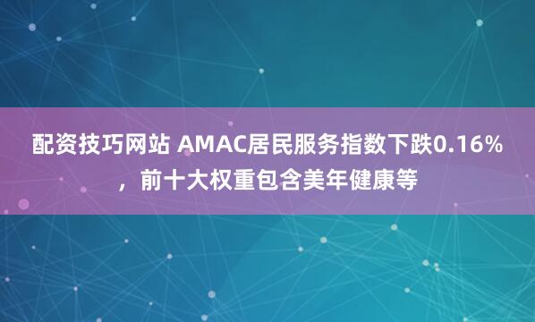 配资技巧网站 AMAC居民服务指数下跌0.16%，前十大权重包含美年健康等