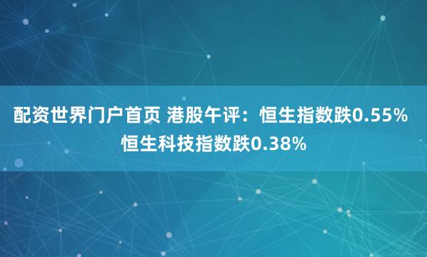 配资世界门户首页 港股午评：恒生指数跌0.55% 恒生科技指数跌0.38%