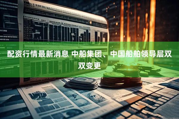 配资行情最新消息 中船集团、中国船舶领导层双双变更