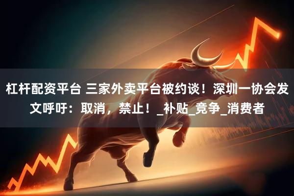 杠杆配资平台 三家外卖平台被约谈！深圳一协会发文呼吁：取消，禁止！_补贴_竞争_消费者