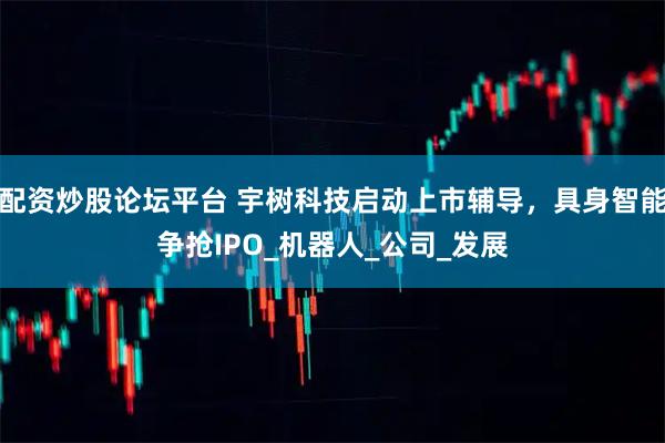 配资炒股论坛平台 宇树科技启动上市辅导，具身智能争抢IPO_机器人_公司_发展