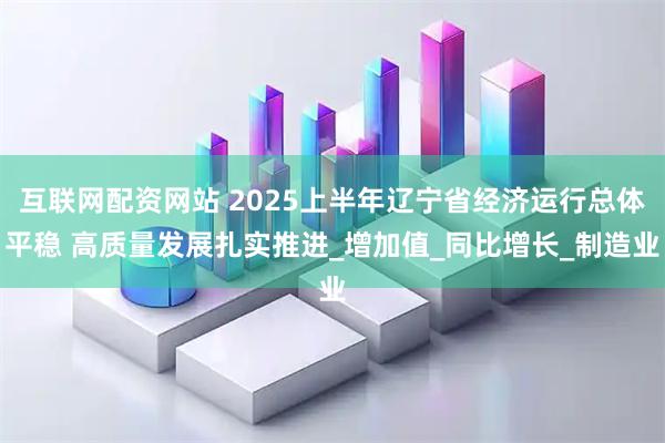 互联网配资网站 2025上半年辽宁省经济运行总体平稳 高质量发展扎实推进_增加值_同比增长_制造业