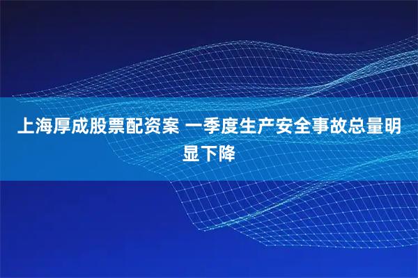 上海厚成股票配资案 一季度生产安全事故总量明显下降