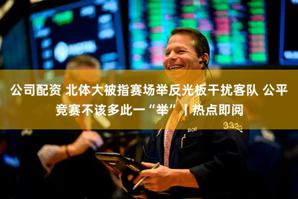 公司配资 北体大被指赛场举反光板干扰客队 公平竞赛不该多此一“举”丨热点即阅