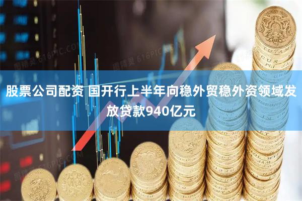 股票公司配资 国开行上半年向稳外贸稳外资领域发放贷款940亿元
