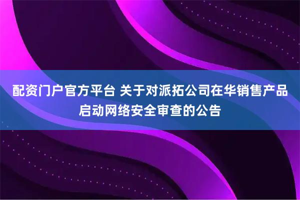 配资门户官方平台 关于对派拓公司在华销售产品启动网络安全审查的公告