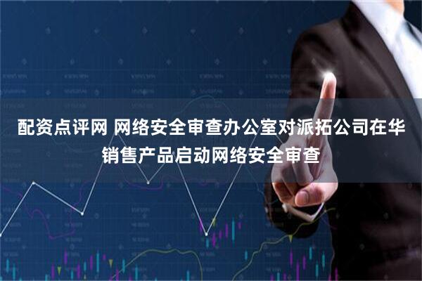 配资点评网 网络安全审查办公室对派拓公司在华销售产品启动网络安全审查