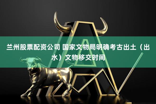 兰州股票配资公司 国家文物局明确考古出土（出水）文物移交时间