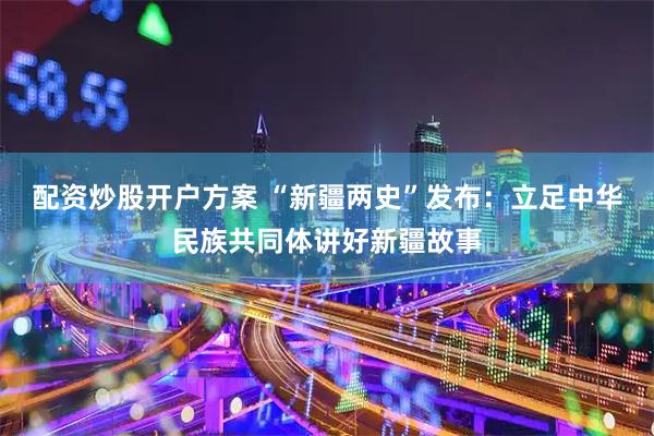 配资炒股开户方案 “新疆两史”发布：立足中华民族共同体讲好新疆故事