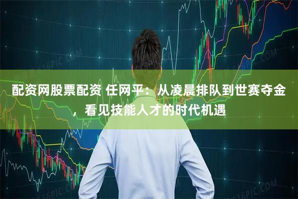 配资网股票配资 任网平：从凌晨排队到世赛夺金，看见技能人才的时代机遇